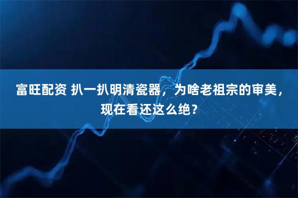 富旺配资 扒一扒明清瓷器，为啥老祖宗的审美，现在看还这么绝？