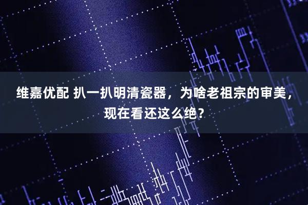 维嘉优配 扒一扒明清瓷器，为啥老祖宗的审美，现在看还这么绝？
