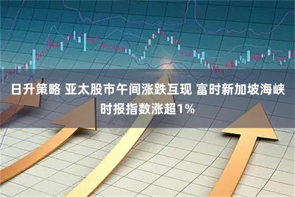日升策略 亚太股市午间涨跌互现 富时新加坡海峡时报指数涨超1%