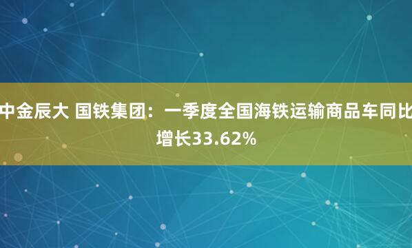 中金辰大 国铁集团：一季度全国海铁运输商品车同比增长33.62%