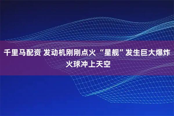千里马配资 发动机刚刚点火 “星舰”发生巨大爆炸 火球冲上天空