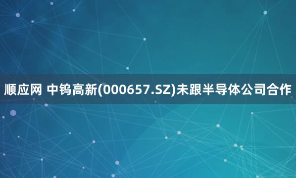 顺应网 中钨高新(000657.SZ)未跟半导体公司合作