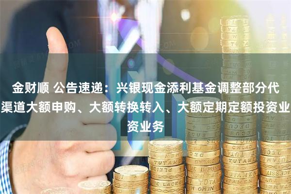 金财顺 公告速递：兴银现金添利基金调整部分代销渠道大额申购、大额转换转入、大额定期定额投资业务