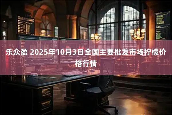 乐众盈 2025年10月3日全国主要批发市场柠檬价格行情