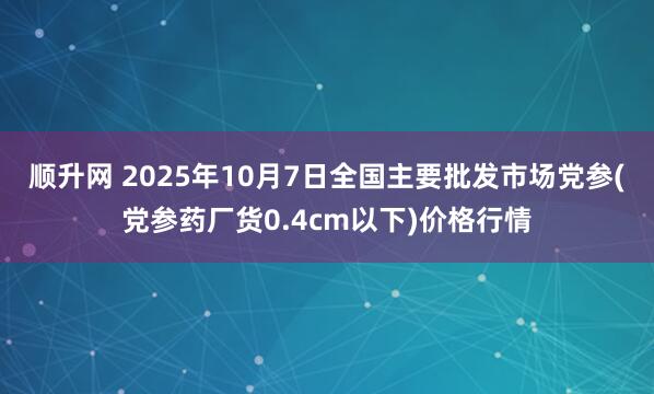 顺升网 2025年10月7日全国主要批发市场党参(党参药厂货0.4cm以下)价格行情