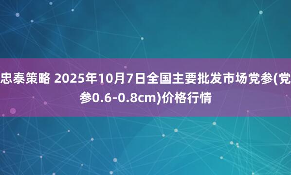 忠泰策略 2025年10月7日全国主要批发市场党参(党参0.6-0.8cm)价格行情
