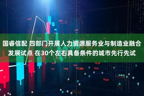 国睿信配 四部门开展人力资源服务业与制造业融合发展试点 在30个左右具备条件的城市先行先试