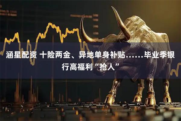 涵星配资 十险两金、异地单身补贴……毕业季银行高福利“抢人”