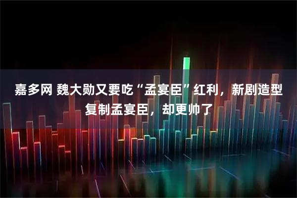 嘉多网 魏大勋又要吃“孟宴臣”红利，新剧造型复制孟宴臣，却更帅了