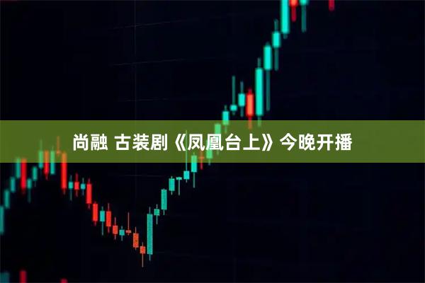 尚融 古装剧《凤凰台上》今晚开播