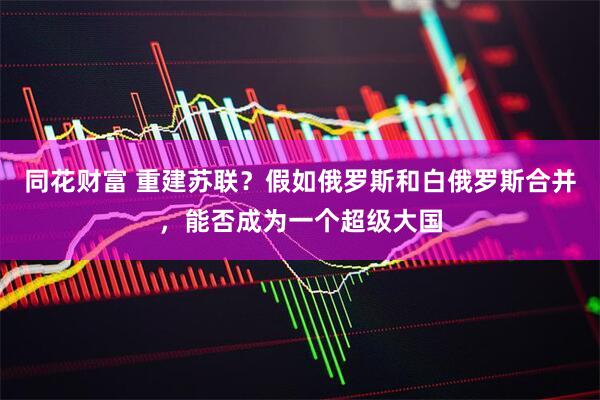 同花财富 重建苏联？假如俄罗斯和白俄罗斯合并，能否成为一个超级大国