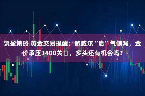 聚盈策略 黄金交易提醒：鲍威尔“鹰”气侧漏，金价承压3400关口，多头还有机会吗？
