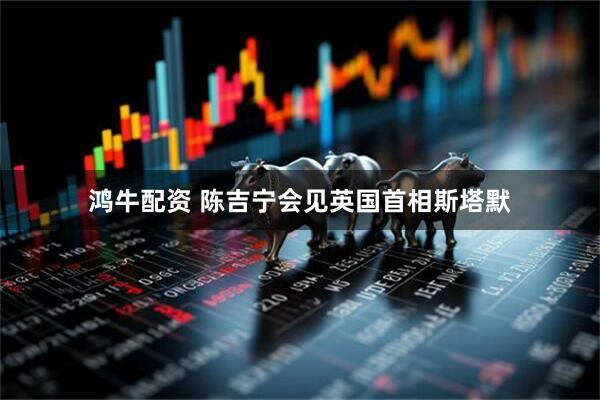 鸿牛配资 陈吉宁会见英国首相斯塔默