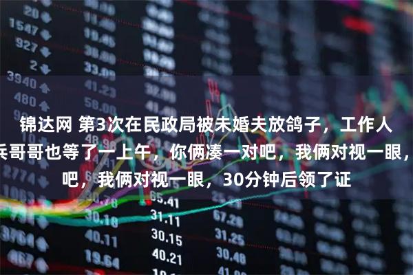 锦达网 第3次在民政局被未婚夫放鸽子，工作人员开玩笑：那个兵哥哥也等了一上午，你俩凑一对吧，我俩对视一眼，30分钟后领了证