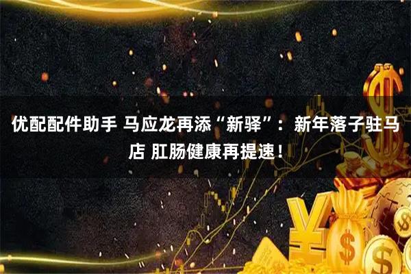 优配配件助手 马应龙再添“新驿”：新年落子驻马店 肛肠健康再提速！