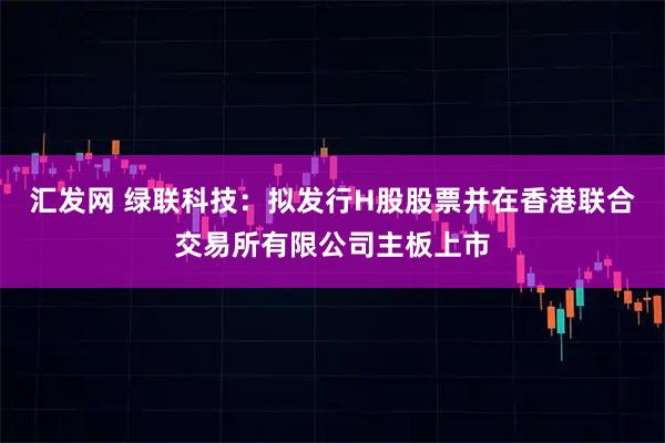 汇发网 绿联科技：拟发行H股股票并在香港联合交易所有限公司主板上市