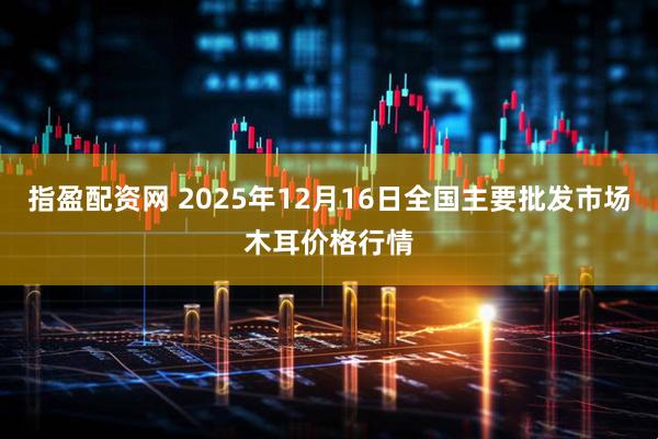 指盈配资网 2025年12月16日全国主要批发市场木耳价格行情