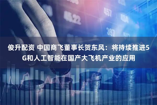 俊升配资 中国商飞董事长贺东风：将持续推进5G和人工智能在国产大飞机产业的应用