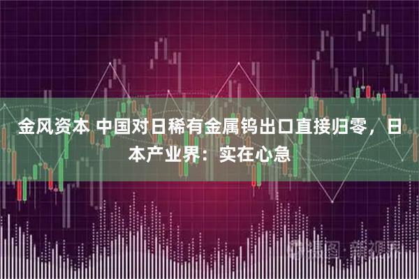 金风资本 中国对日稀有金属钨出口直接归零，日本产业界：实在心急