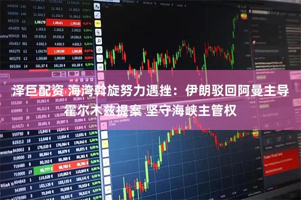 泽巨配资 海湾斡旋努力遇挫：伊朗驳回阿曼主导霍尔木兹提案 坚守海峡主管权
